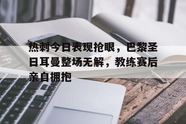 热刺今日表现抢眼，巴黎圣日耳曼整场无解，教练赛后亲自拥抱